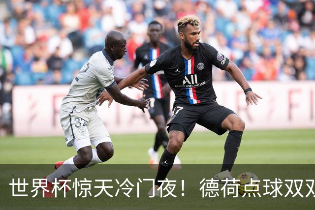 世界杯惊天冷门夜！德荷点球双双出局，利物浦无奈迎最大利好