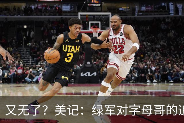 又无了？美记：绿军对字母哥的追求并非外界认为的那样积极