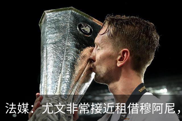 法媒：尤文非常接近租借穆阿尼，附带4000万欧强制买断条款