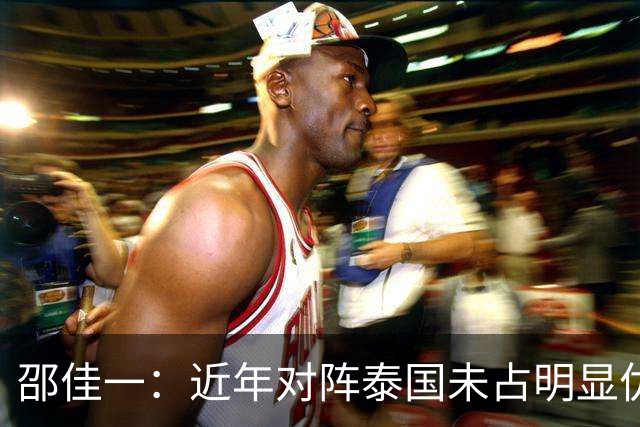 邵佳一：近年对阵泰国未占明显优势 国家队无友谊赛