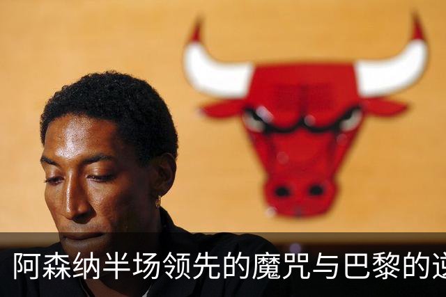 阿森纳半场领先的魔咒与巴黎的逆转困境：欧冠决赛深度分析